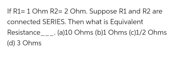 If R1= 1 Ohm R2= 2 Ohm. Suppose R1 and R2 are
connected SERIES. Then what is Equivalent
(a)10 Ohms (b)1 Ohms (c)1/2 Ohms
Resistance___.
(d) 3 Ohms