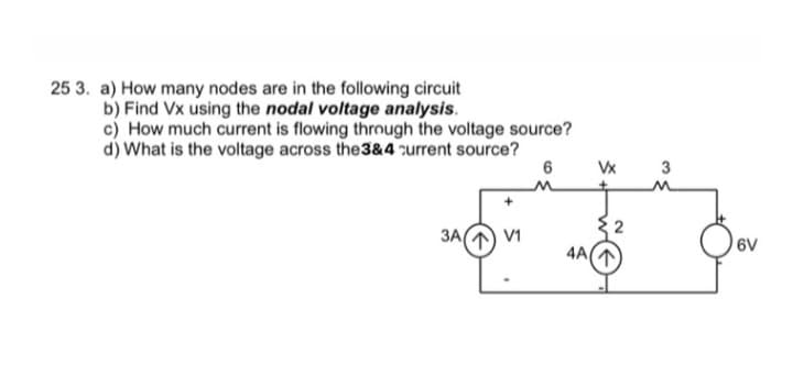 25 3. a) How many nodes are in the following circuit
b) Find Vx using the nodal voltage analysis.
c) How much current is flowing through the voltage source?
d) What is the voltage across the 3&4 current source?
6
3A/ V1
4A(
Vx
2
3
6V