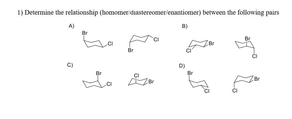 1) Determine the relationship (homomer/diastereomer/enantiomer) between the following pairs
A)
Br
B)
Br
Br
✓ CI Br
D)
Br
Br
CI
Br
CI