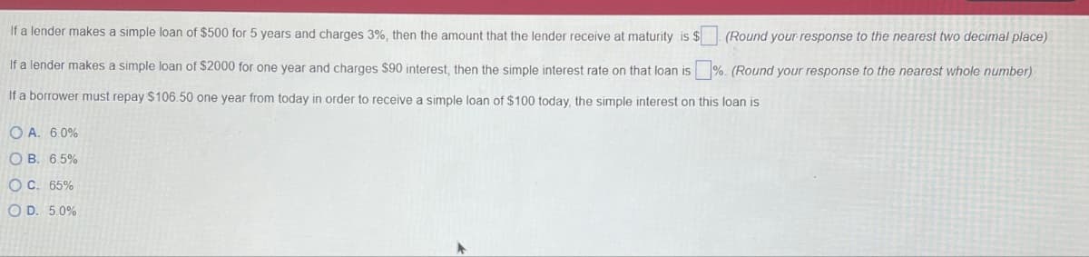 If a lender makes a simple loan of $500 for 5 years and charges 3%, then the amount that the lender receive at maturity is $ (Round your response to the nearest two decimal place)
If a lender makes a simple loan of $2000 for one year and charges $90 interest, then the simple interest rate on that loan is %. (Round your response to the nearest whole number)
If a borrower must repay $106.50 one year from today in order to receive a simple loan of $100 today, the simple interest on this loan is
OA. 6.0%
OB. 6.5%
OC. 65%
OD. 5.0%