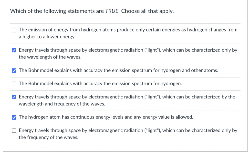 Which of the following statements are TRUE. Choose all that apply.
O The emission of energy from hydrogen atoms produce only certain energies as hydrogen changes from
a higher to a lower energy.
✔ Energy travels through space by electromagnetic radiation ("light"), which can be characterized only by
the wavelength of the waves.
The Bohr model explains with accuracy the emission spectrum for hydrogen and other atoms.
The Bohr model explains with accuracy the emission spectrum for hydrogen.
✔ Energy travels through space by electromagnetic radiation ("light"), which can be characterized by the
wavelength and frequency of the waves.
✔The hydrogen atom has continuous energy levels and any energy value is allowed.
O Energy travels through space by electromagnetic radiation ("light"), which can be characterized only by
the frequency of the waves.