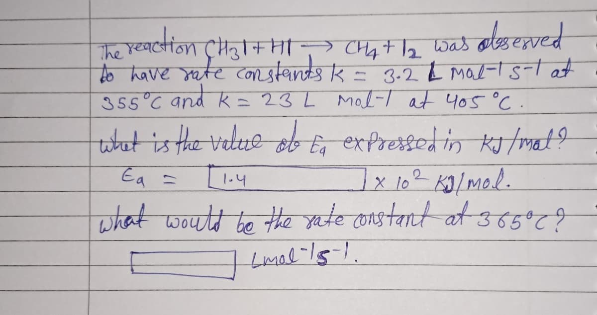The reaction CH₂|+HI → CHA+ 1₂ was observed
to have rate constants K = 3.2 & mal-1 5-1 at
355°C and k = 23 L Mol-1 at 405 °C
what is the value of to expressed in KJ / mal ?
1x 10² Kg/mol.
Ea =
1.4
what would be the rate constant at 365°C ?
Lmol - 15-1