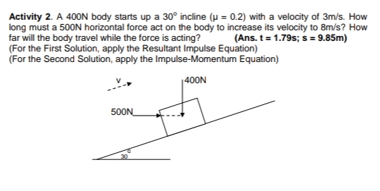 Activity 2. A 400N body starts up a 30° incline (µ = 0.2) with a velocity of 3m/s. How
long must a 500N horizontal force act on the body to increase its velocity to 8m/s? How
far will the body travel while the force is acting?
(For the First Solution, apply the Resultant Impulse Equation)
(For the Second Solution, apply the Impulse-Momentum Equation)
(Ans. t = 1.79s; s= 9.85m)
|400N
500N_
