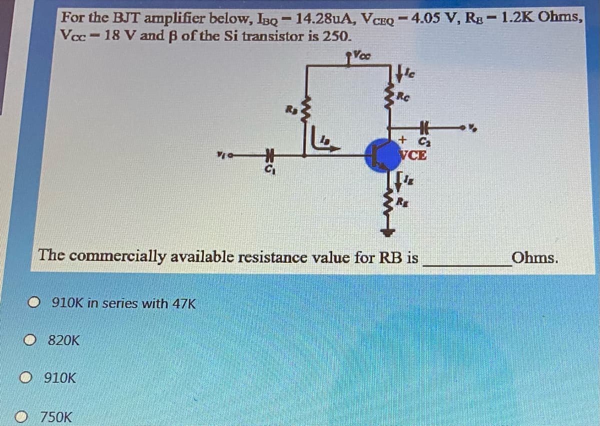 For the BJT amplifier below, IBQ - 14.28uA, VCEQ -4.05 V, Rg -1.2K Ohms,
Vcc=18 V and B of the Si transistor is 250.
He
+ Ca
VCE
The commercially available resistance value for RB is
Ohms.
910K in series with 47K
O 820K
910K
O 750K

