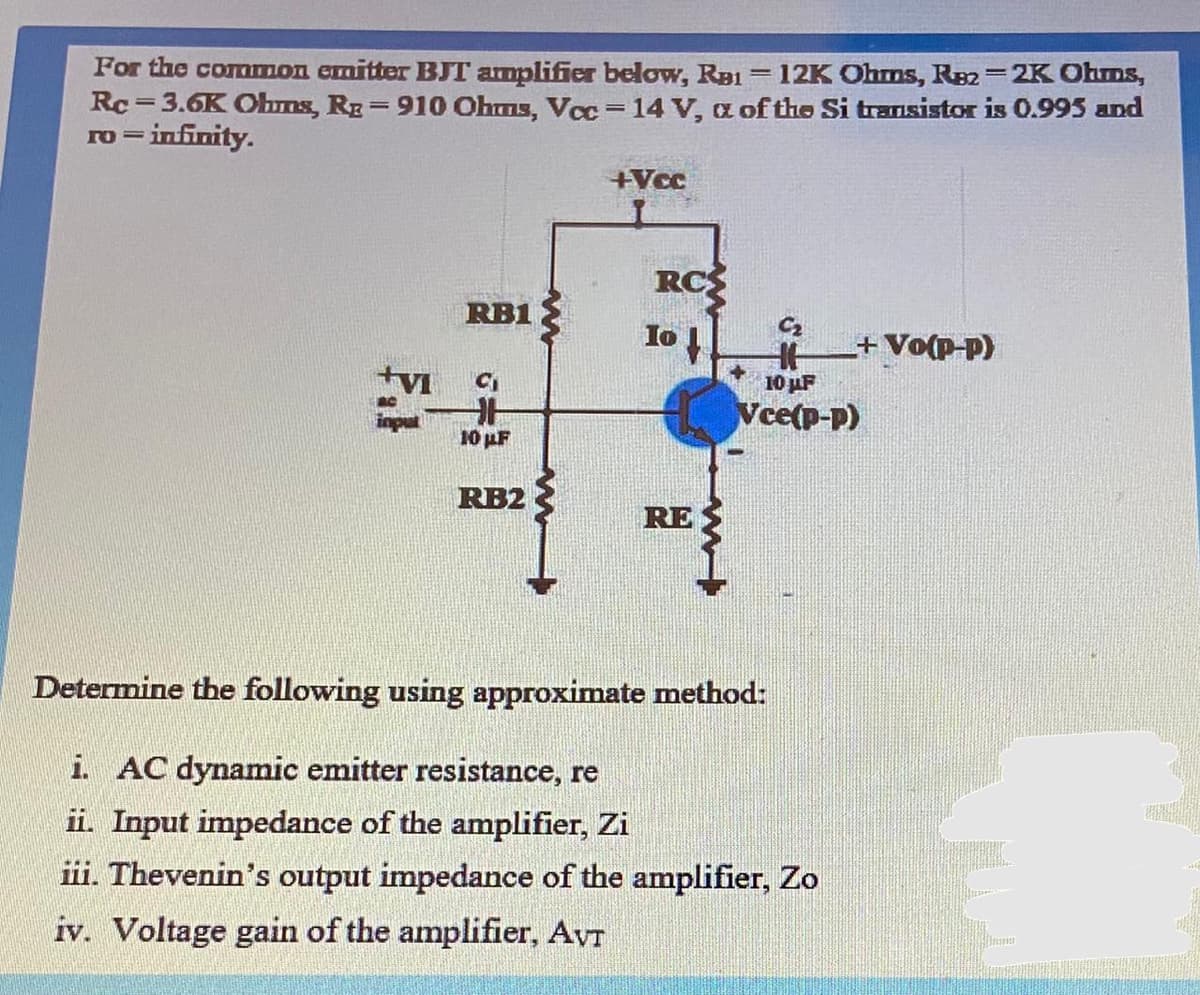 For the comrmon emitter BJT amplifier below, Rai= 12K Ohms, R82=2K Ohms,
Rc = 3.6K Obns, Rg=910 Ohms, Vcc= 14 V, a of the Si transistor is 0.995 and
ro = infinity.
%3D
%3D
+Vcc
RCS
RB1
10
C2
+Vo(p-p)
10 uF
Vce(p-p)
input
10 uF
RB2
RE
Determine the following using approximate method:
i. AC dynamic emitter resistance, re
ii. Input impedance of the amplifier, Zi
iii. Thevenin's output impedance of the amplifier, Zo
iv. Voltage gain of the amplifier, AVT
