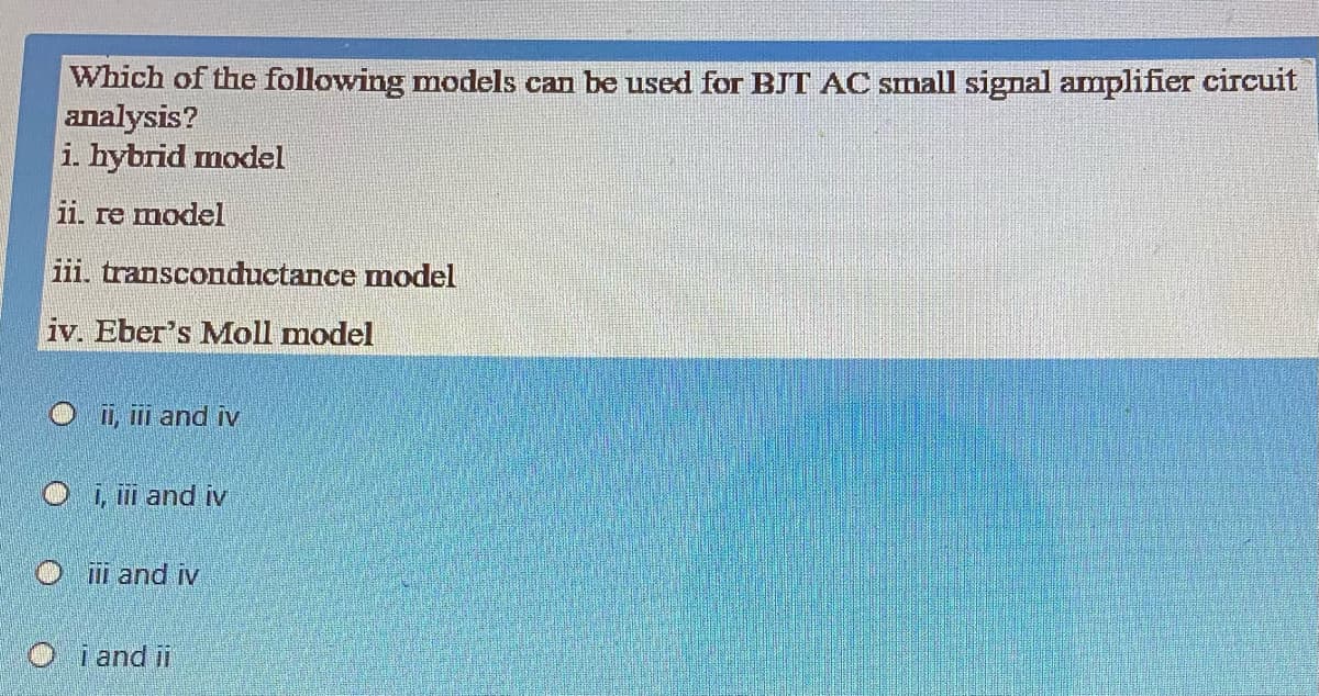 Which of the following models can be used for BJT AC SImall signal amplifier circuit
analysis?
i. hybrid model
ii. re model
iii. transconductance model
iv. Eber's Moll model
II, ili and iv
i,i and iv
O ii and iv
O i and ii
