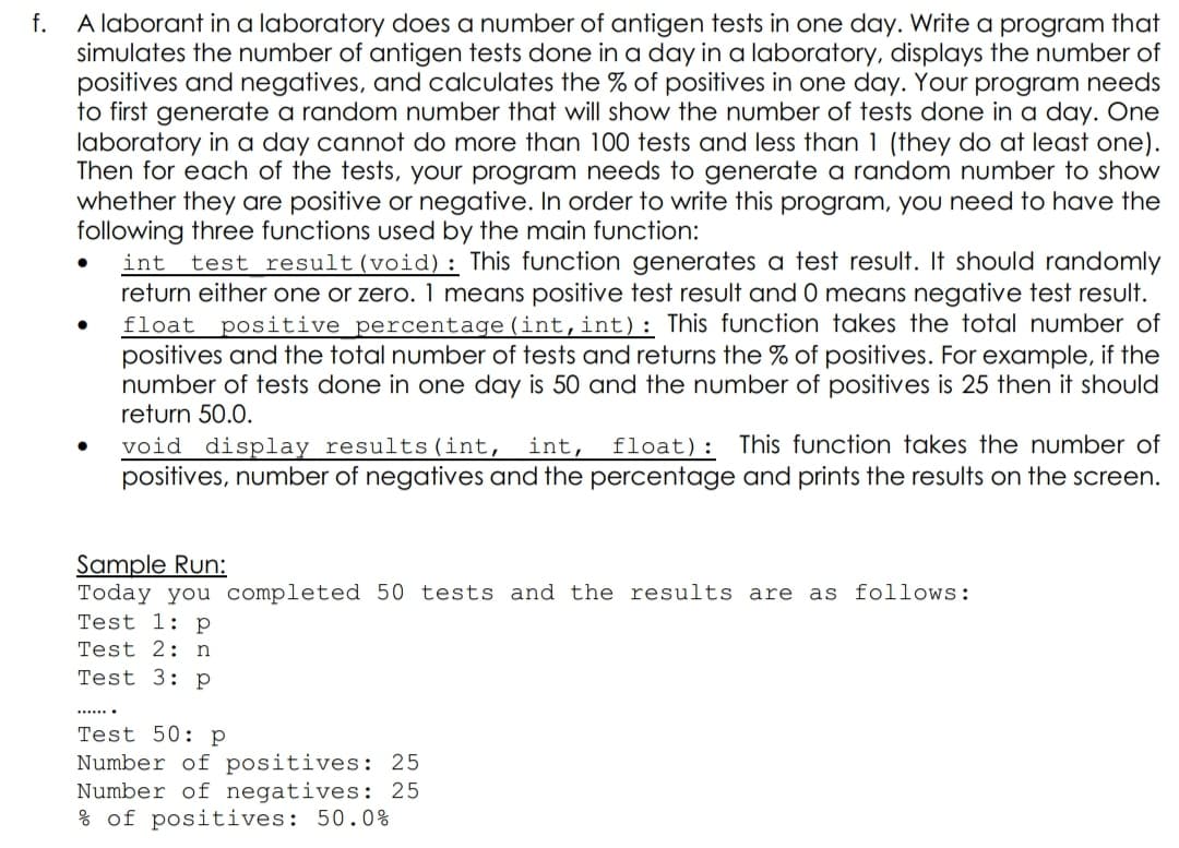 f.
A laborant in a laboratory does a number of antigen tests in one day. Write a program that
simulates the number of antigen tests done in a day in a laboratory, displays the number of
positives and negatives, and calculates the % of positives in one day. Your program needs
to first generate a random number that will show the number of tests done in a day. One
laboratory in a day cannot do more than 100 tests and less than 1 (they do at least one).
Then for each of the tests, your program needs to generate a random number to show
whether they are positive or negative. In order to write this program, you need to have the
following three functions used by the main function:
test result (void): This function generates a test result. It should randomly
return either one or zero. 1 means positive test result and 0 means negative test result.
float positive percentage (int,int) : This function takes the total number of
positives and the total number of tests and returns the % of positives. For example, if the
number of tests done in one day is 50 and the number of positives is 25 then it should
return 50.0.
int
void display results (int,
positives, number of negatives and the percentage and prints the results on the screen.
int,
float): This function takes the number of
Sample Run:
Today you completed 50 tests and the results are as follows:
Test 1: p
Test 2: n
Test 3: p
.....
Test 50: p
Number of positives: 25
Number of negatives: 25
% of positives: 50.0%
