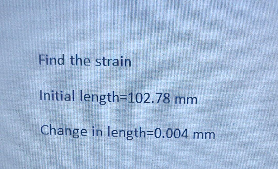 Find the strain
Initial length=102.78 mm
Change in length=0.004