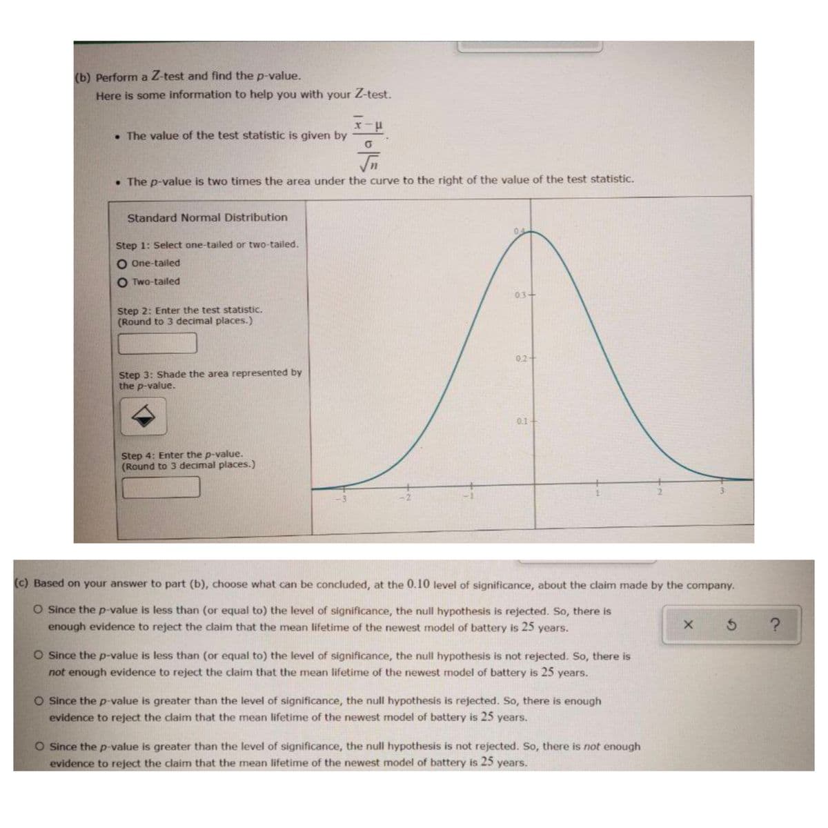 (b) Perform a Z-test and find the p-value.
Here is some information to help you with your Z-test.
• The value of the test statistic is given by
• The p-value is two times the area under the curve to the right of the value of the test statistic.
Standard Normal Distribution
04
Step 1: Select one-tailed or two-tailed.
O One-tailed
O Two-tailed
03+
Step 2: Enter the test statistic.
(Round to 3 decimal places.)
0.2+
Step 3: Shade the area represented by
the p-value.
0.1+
Step 4: Enter the p-value.
(Round to 3 decimal places.)
2.
(c) Based on your answer to part (b), choose what can be concluded, at the 0.10 level of significance, about the claim made by the company.
O Since the p-value is less than (or equal to) the level of significance, the null hypothesis is rejected. So, there is
enough evidence to reject the claim that the mean lifetime of the newest model of battery is 25 years.
O Since the p-value is less than (or equal to) the level of significance, the null hypothesis is not rejected. So, there is
not enough evidence to reject the claim that the mean lifetime of the newest model of battery is 25 years.
O Since the p-value is greater than the level of significance, the null hypothesis is rejected. So, there is enough
evidence to reject the claim that the mean lifetime of the newest model of battery is 25 years.
O Since the p-value is greater than the level of significance, the null hypothesis is not rejected. So, there is not enough
evidence to reject the claim that the mean lifetime of the newest model of battery is 25 years.
2.
