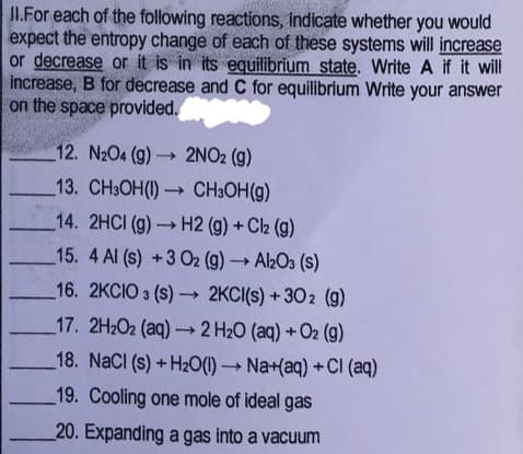 II.For each of the following reactions, indicate whether you would
expect the entropy change of each of these systems will increase
or decrease or it is in its equilibrium state. Write A if it will
increase, B for decrease and C for equilibrium Write your answer
on the space provided.
12. N2O4 (g) 2NO2 (g)
13. CH3OH(1) CH3OH(g)
14. 2HCI (g)H2 (g) + Ch (g)
15. 4 Al (s) +3 O2 (g) → Al2O3 (s)
16. 2KCIO 3 (s) 2KCI(s) + 302 (g)
17. 2H2O2 (aq) 2 H20 (aq)+O2 (g)
18. NaCl (s)+H2O() Na+(aq) +CI (aq)
19. Cooling one mole of ideal gas
20. Expanding a gas into a vacuum
TITL
