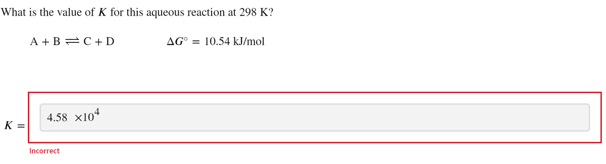 What is the value of K for this aqueous reaction at 298 K?
K =
A+B=C+D
4.58 ×104
Incorrect
AG° = 10.54 kJ/mol