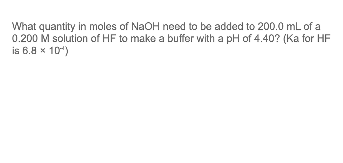What quantity in moles of NaOH need to be added to 200.0 mL of a
0.200 M solution of HF to make a buffer with a pH of 4.40? (Ka for HF
is 6.8 × 10-4)