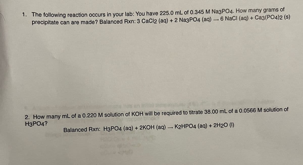1. The following reaction occurs in your lab: You have 225.0 mL of 0.345 M Na3PO4. How many grams of
precipitate can are made? Balanced Rxn: 3 CaCl2 (aq) + 2 Na3PO4 (aq) → 6 NaCl (aq) + Ca3(PO4)2 (s)
-
2. How many mL of a 0.220 M solution of KOH will be required to titrate 38.00 mL of a 0.0566 M solution of
H3PO4?
Balanced Rxn: H3PO4 (aq) + 2KOH (aq) → K2HPO4 (aq) + 2H2O (1)