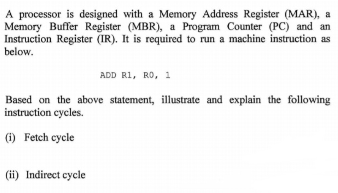 A processor is designed with a Memory Address Register (MAR), a
Memory Buffer Register (MBR), a Program Counter (PC) and an
Instruction Register (IR). It is required to run a machine instruction as
below.
ADD R1, RO, 1
Based on the above statement, illustrate and explain the following
instruction cycles.
(i) Fetch cycle
(ii) Indirect cycle
