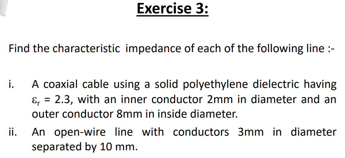 Exercise 3:
Find the characteristic impedance of each of the following line :-
A coaxial cable using a solid polyethylene dielectric having
&, = 2.3, with an inner conductor 2mm in diameter and an
i.
outer conductor 8mm in inside diameter.
An open-wire line with conductors 3mm in diameter
separated by 10 mm.
ii.
