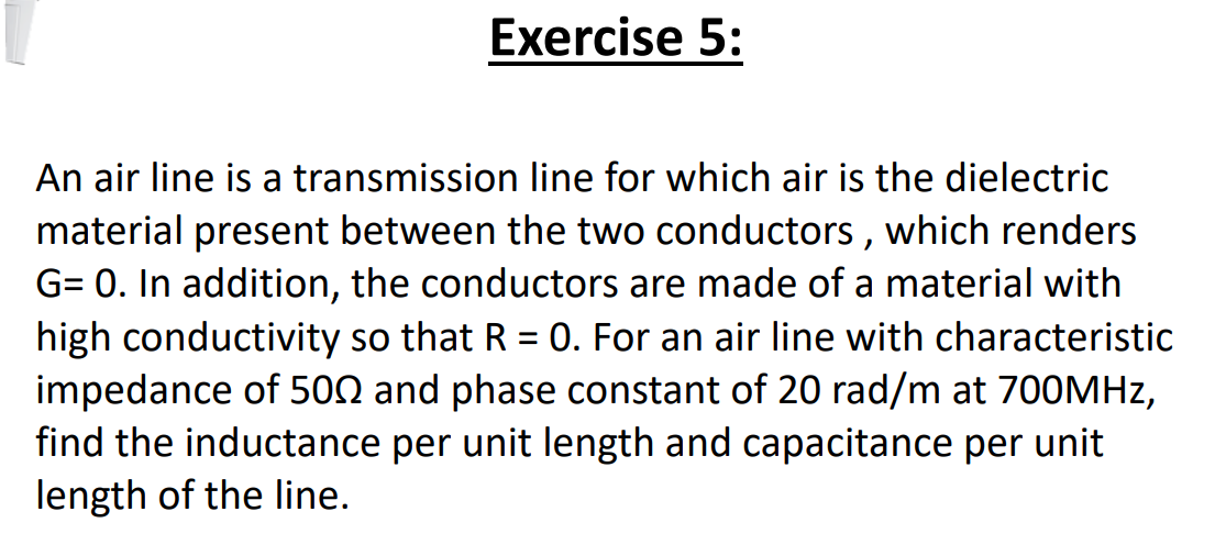 Exercise 5:
An air line is a transmission line for which air is the dielectric
material present between the two conductors , which renders
G= 0. In addition, the conductors are made of a material with
high conductivity so that R = 0. For an air line with characteristic
impedance of 500 and phase constant of 20 rad/m at 700MHZ,
find the inductance per unit length and capacitance per unit
length of the line.
