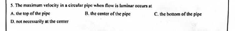 5. The maximum velocity in a circular pipe when flow is laminar occurs at
C. the bottom of the pipe
A. the top of the pipe
B. the center of the pipe
D. not necessarily at the center