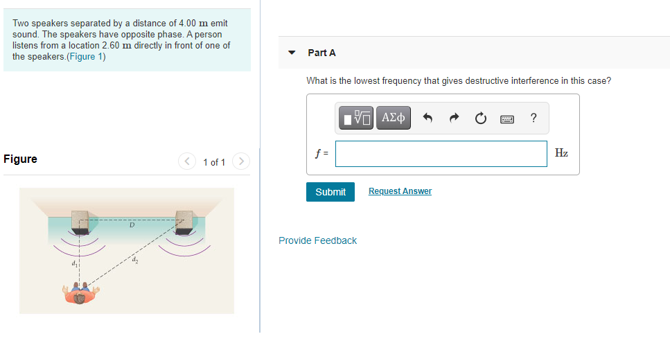 Two speakers separated by a distance of 4.00 m emit
sound. The speakers have opposite phase. A person
listens from a location 2.60 m directly in front of one of
the speakers.(Figure 1)
Part A
What is the lowest frequency that gives destructive interference in this case?
Nνα ΑΣφ
f =
Hz
Figure
< 1 of 1 >
Submit
Request Answer
Provide Feedback
