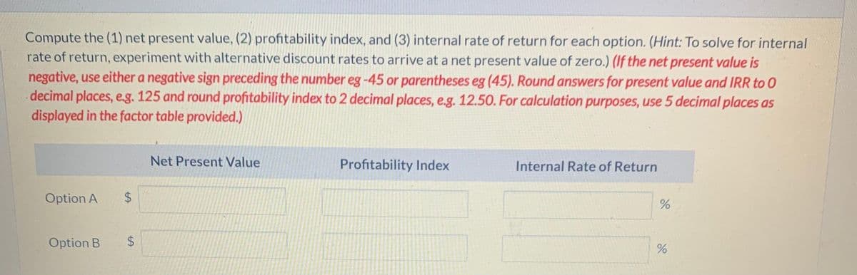 Compute the (1) net present value, (2) profitability index, and (3) internal rate of return for each option. (Hint: To solve for internal
rate of return, experiment with alternative discount rates to arrive at a net present value of zero.) (If the net present value is
negative, use either a negative sign preceding the number eg -45 or parentheses eg (45). Round answers for present value and IRR to O
decimal places, e.g. 125 and round profitability index to 2 decimal places, e.g. 12.50. For calculation purposes, use 5 decimal places as
displayed in the factor table provided.)
Option A
$
Option B
$
Net Present Value
Profitability Index
Internal Rate of Return
%
%