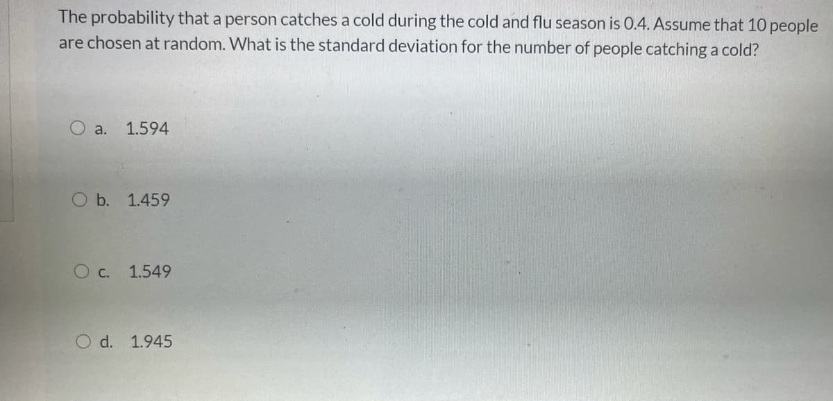 The probability that a person catches a cold during the cold and flu season is 0.4. Assume that 10 people
are chosen at random. What is the standard deviation for the number of people catching a cold?
a.
1.594
O b. 1.459
O c. 1.549
d. 1.945
