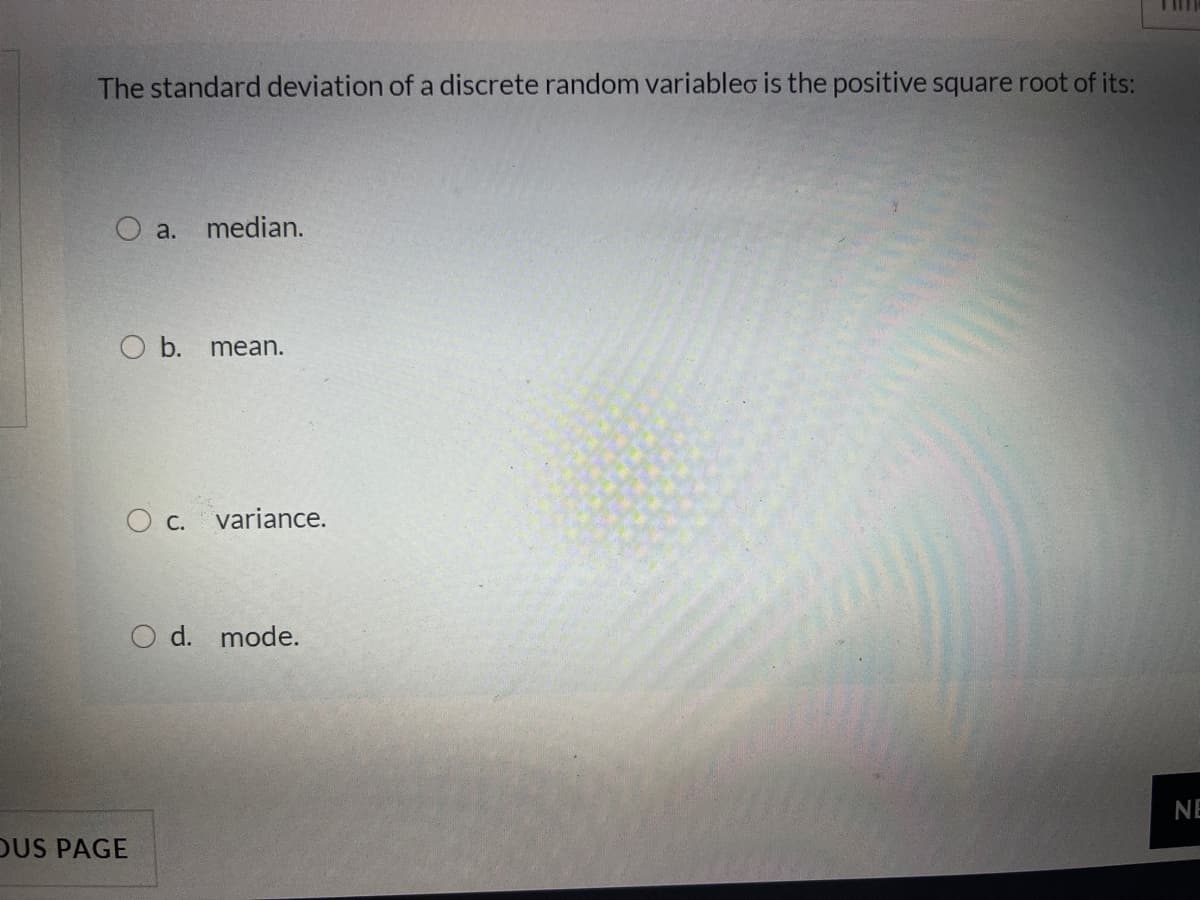 The standard deviation of a discrete random variableo is the positive square root of its:
O a. median.
O b.
mean.
O c. variance.
O d. mode.
NE
DUS PAGE
