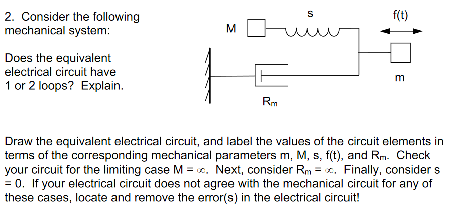 f(t)
2. Consider the following
mechanical system:
S
M
Does the equivalent
electrical circuit have
m
1 or 2 loops? Explain.
Rm
Draw the equivalent electrical circuit, and label the values of the circuit elements in
terms of the corresponding mechanical parameters m, M, s, f(t), and Rm. OCheck
your circuit for the limiting case M = 0. Next, consider Rm = 0. Finally, consider s
= 0. If your electrical circuit does not agree with the mechanical circuit for any of
these cases, locate and remove the error(s) in the electrical circuit!
%3D
