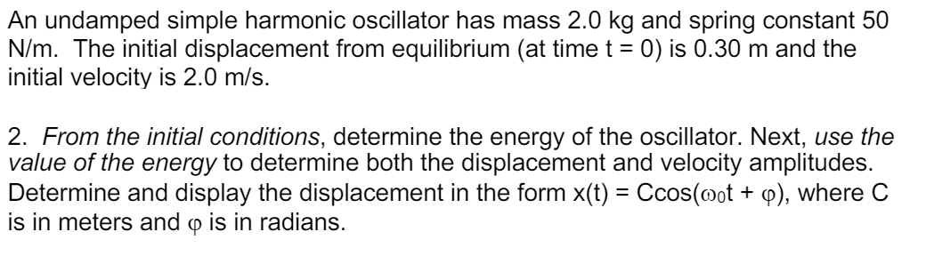 An undamped simple harmonic oscillator has mass 2.0 kg and spring constant 50
N/m. The initial displacement from equilibrium (at time t = 0) is 0.30 m and the
initial velocity is 2.0 m/s.
2. From the initial conditions, determine the energy of the oscillator. Next, use the
value of the energy to determine both the displacement and velocity amplitudes.
Determine and display the displacement in the form x(t) = Ccos(@ot + q), where C
is in meters and o is in radians.

