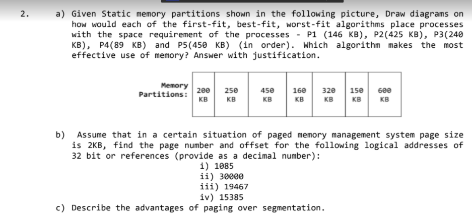 a) Given Static memory partitions shown in the following picture, Draw diagrams on
how would each of the first-fit, best-fit, worst-fit algorithms place processes
with the space requirement of the processes - P1 (146 KB), P2(425 KB), P3(240
KB), P4(89 KB) and P5(450 KB) (in order). Which algorithm makes the most
effective use of memory? Answer with justification.
2.
Memory
Partitions:
200
250
450
160
320
150
600
KB
KB
KB
KB
KB
KB
KB
b)
Assume that in a certain situation of paged memory management system page size
is 2KB, find the page number and offset for the following logical addresses of
32 bit or references (provide as a decimal number):
i) 1085
ii) 30000
iii) 19467
iv) 15385
c) Describe the advantages of paging over segmentation.
