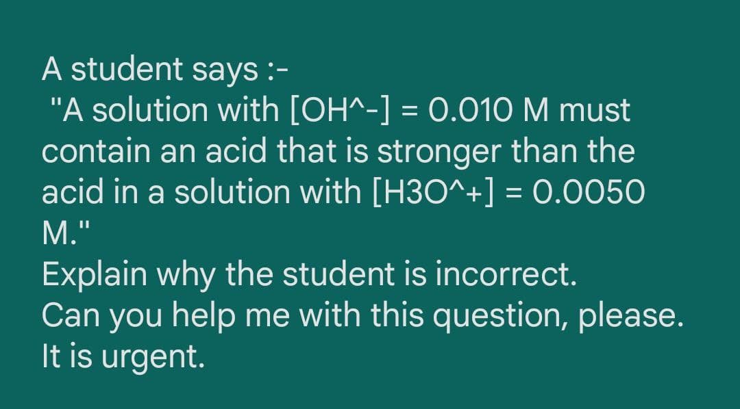 A student says :-
"A solution with [OH^-] = 0.010 M must
contain an acid that is stronger than the
acid in a solution with [H3O^+] = 0.0050
%3D
М."
Explain why the student is incorrect.
Can you help me with this question, please.
It is urgent.
