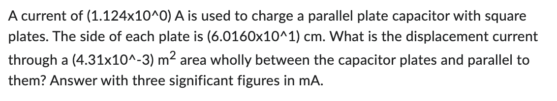 A current of (1.124x10^0) A is used to charge a parallel plate capacitor with square
plates. The side of each plate is (6.0160x10^1) cm. What is the displacement current
through a (4.31x10^-3) m² area wholly between the capacitor plates and parallel to
them? Answer with three significant figures in mA.