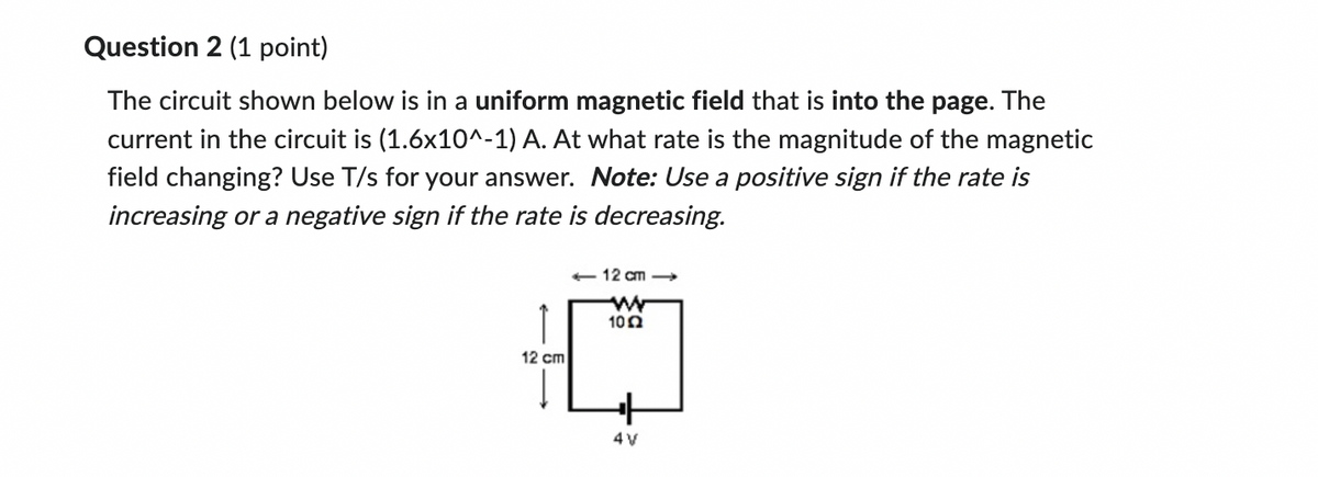 Question 2 (1 point)
The circuit shown below is in a uniform magnetic field that is into the page. The
current in the circuit is (1.6x10^-1) A. At what rate is the magnitude of the magnetic
field changing? Use T/s for your answer. Note: Use a positive sign if the rate is
increasing or a negative sign if the rate is decreasing.
↑
12 cm
-12 cm->>
w
102
+
4V