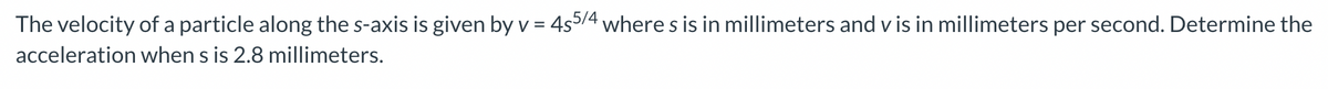The velocity of a particle along the s-axis is given by v = 4s5/4 where s is in millimeters and vis in millimeters per second. Determine the
acceleration when s is 2.8 millimeters.