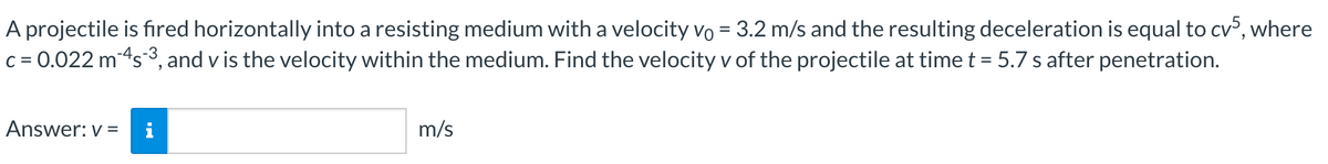 A projectile is fired horizontally into a resisting medium with a velocity vo = 3.2 m/s and the resulting deceleration is equal to cv5, where
c = 0.022 m-4s-³, and v is the velocity within the medium. Find the velocity v of the projectile at time t = 5.7 s after penetration.
Answer: v= i
jak w
m/s