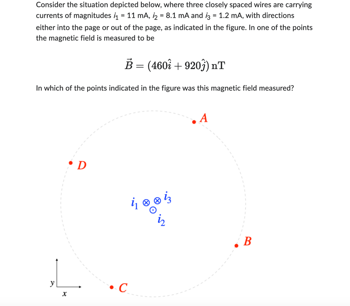 Consider the situation depicted below, where three closely spaced wires are carrying
currents of magnitudes ₁ = 11 mA, 1₂ = 8.1 mA and i3 = 1.2 mA, with directions
either into the page or out of the page, as indicated in the figure. In one of the points
the magnetic field is measured to be
B = (4602 + 9203) nT
In which of the points indicated in the figure was this magnetic field measured?
y
X
• D
C
& ® ܐ
A
B