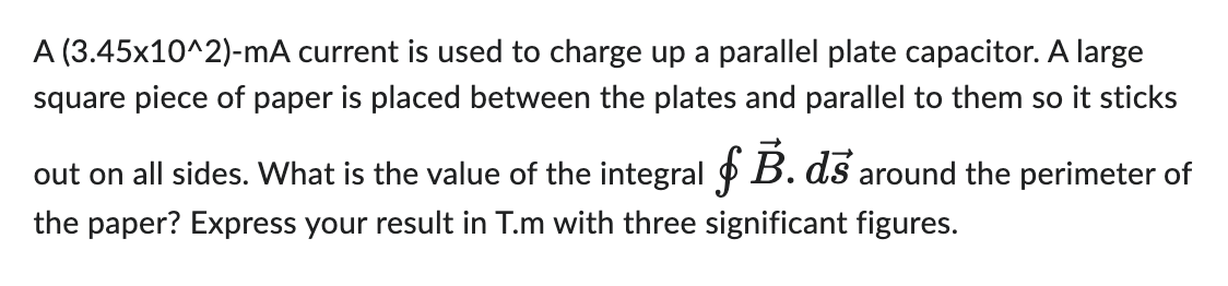 A (3.45x10^2)-mA current is used to charge up a parallel plate capacitor. A large
square piece of paper is placed between the plates and parallel to them so it sticks
out on all sides. What is the value of the integral B. ds around the perimeter of
the paper? Express your result in T.m with three significant figures.