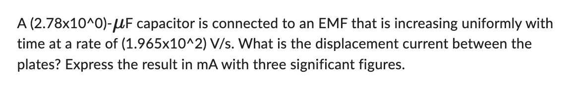 A (2.78x10^0)-μF capacitor is connected to an EMF that is increasing uniformly with
time at a rate of (1.965x10^2) V/s. What is the displacement current between the
plates? Express the result in mA with three significant figures.