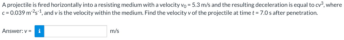 A projectile is fired horizontally into a resisting medium with a velocity vo = 5.3 m/s and the resulting deceleration is equal to cv³, where
c = 0.039 m ²s ¹, and v is the velocity within the medium. Find the velocity v of the projectile at time t = 7.0 s after penetration.
Answer: v=
m/s