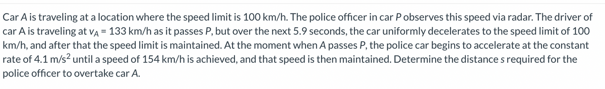 Car A is traveling at a location where the speed limit is 100 km/h. The police officer in car P observes this speed via radar. The driver of
car A is traveling at VA = 133 km/h as it passes P, but over the next 5.9 seconds, the car uniformly decelerates to the speed limit of 100
km/h, and after that the speed limit is maintained. At the moment when A passes P, the police car begins to accelerate at the constant
rate of 4.1 m/s² until a speed of 154 km/h is achieved, and that speed is then maintained. Determine the distance s required for the
police officer to overtake car A.
