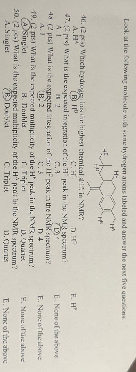 Look at the following molecule with some hydrogen atoms labeled and answer the next five questions.
HC
HE
HA
HB
HD
46. (2 pts) Which hydrogen has the highest chemical shift in NMR?
BHB
C. HC
A. HA
D. HD
47. (2 pts) What is the expected integration of the HE peak in the NMR spectrum?
A. 1
B. 2
C. 3
D4
48. (2 pts) What is the expected integration of the H peak in the NMR spectrum?
A. 1
C. 3
D. 4
49. (2 pts) What is the expected multiplicity of the HE peak in the NMR spectrum?
ASinglet
B. 2
B. Doublet
B. Doublet
C. Triplet
50. (2 pts) What is the expected multiplicity of the HA peak in the NMR spectrum?
A. Singlet
C. Triplet
D. Quartet
D. Quartet
E. HE
E. None of the above
E. None of the above
E. None of the above
E. None of the above