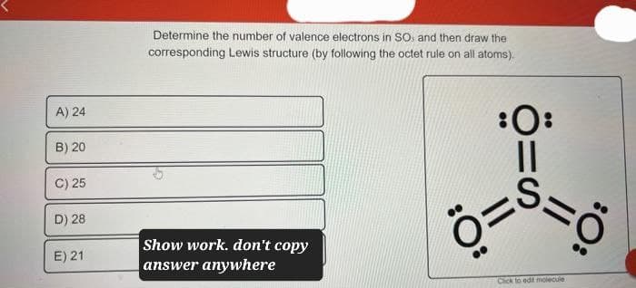 A) 24
B) 20
C) 25
D) 28
E) 21
Determine the number of valence electrons in SO, and then draw the
corresponding Lewis structure (by following the octet rule on all atoms).
Show work. don't copy
answer anywhere
:0:
||
Ö=
S
||
Click to edit molecule
:O: