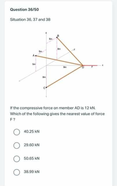 Question 36/50
Situation 36, 37 and 38
Sm
Sm
If the compressive force on member AD is 12 kN.
Which of the following gives the nearest value of force
F?
40.25 kN
29.60 kN
50.65 kN
38.99 kN
