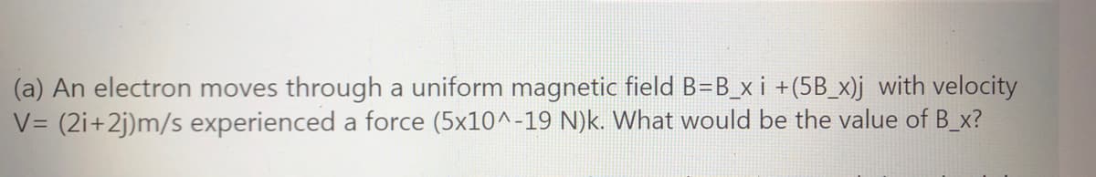 (a) An electron moves through a uniform magnetic field B=B_x i +(5B_x)j with velocity
V= (2i+2j)m/s experienced a force (5x10^-19 N)k. What would be the value of B_x?

