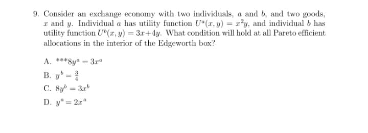 9. Consider an exchange economy with two individuals, a and b, and two goods,
x and y. Individual a has utility function U"(x, y) = x?y, and individual 6 has
utility function U(x, y) = 3x+4y. What condition will hold at all Pareto efficient
allocations in the interior of the Edgeworth box?
A. ***8yª = 3r"
B. yº = {
C. 8y = 3.xb
D. y" = 2x"
