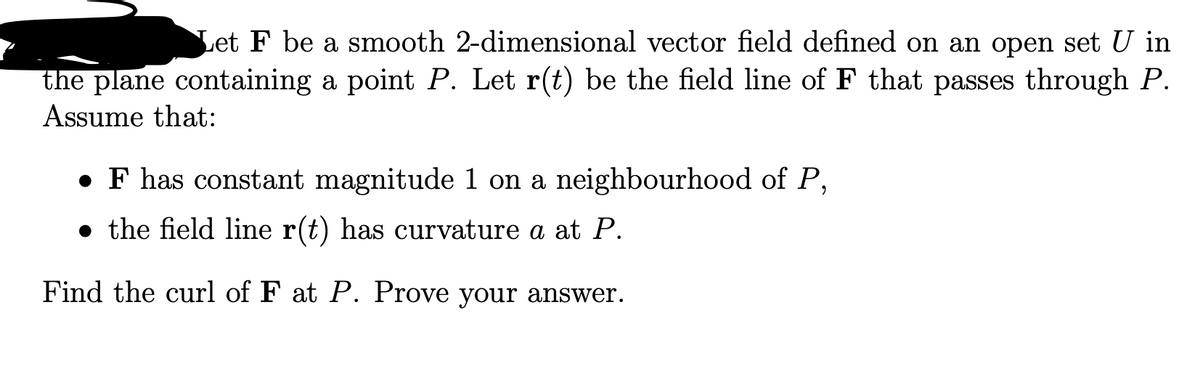 Let F be a smooth 2-dimensional vector field defined on an open set U in
the plane containing a point P. Let r(t) be the field line of F that passes through P.
Assume that:
F has constant magnitude 1 on a neighbourhood of P,
● the field line r(t) has curvature a at P.
Find the curl of F at P. Prove your answer.