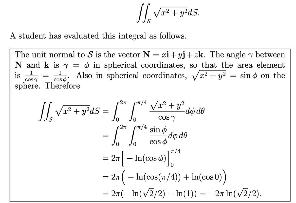 SL
x² + y²ds.
A student has evaluated this integral as follows.
The unit normal to S is the vector N = xi+yj+zk. The angle y between
N and k is Y
=
1
=
is
COS Y
Cos
sphere. Therefore
1
> in spherical coordinates, so that the area element
Also in spherical coordinates, v
sino on the
x² + y²
=
2πT
π/4
+ y²
x² + y²dS
=
do do
COS Y
2πT
sin o
=
do de
0
COS O
π/4
= 2π [ – In(cos ¢)]™*
0
= 2π ( − In(cos(π/4)) + In(cos 0))
= 2π(− ln(√√2/2) – ln(1)) = −2π ln(√√2/2).