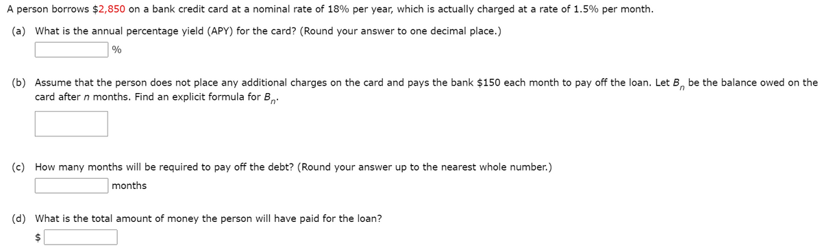 A person borrows $2,850 on a bank credit card at a nominal rate of 18% per year, which is actually charged at a rate of 1.5% per month.
(a) What is the annual percentage yield (APY) for the card? (Round your answer to one decimal place.)
%
(b) Assume that the person does not place any additional charges on the card and pays the bank $150 each month to pay off the loan. Let B, be the balance owed on the
card after n months. Find an explicit formula for B,.
(c)
How many months will be required to pay off the debt? (Round your answer up to the nearest whole number.)
months
(d) What is the total amount of money the person will have paid for the loan?
2$
