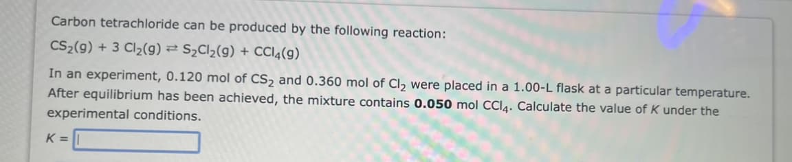 Carbon tetrachloride can be produced by the following reaction:
CS₂(g) + 3 Cl₂(g) → S₂Cl₂(g) + CCl4(9)
In an experiment, 0.120 mol of CS₂ and 0.360 mol of Cl₂ were placed in a 1.00-L flask at a particular temperature.
After equilibrium has been achieved, the mixture contains 0.050 mol CCl4. Calculate the value of K under the
experimental conditions.
K =