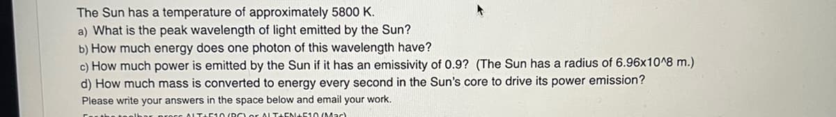The Sun has a temperature of approximately 5800 K.
a) What is the peak wavelength of light emitted by the Sun?
b) How much energy does one photon of this wavelength have?
c) How much power is emitted by the Sun if it has an emissivity of 0.9? (The Sun has a radius of 6.96x10^8 m.)
d) How much mass is converted to energy every second in the Sun's core to drive its power emission?
Please write your answers in the space below and email your work.
ALT+510(BOLO ALTHEN+510 (Mac)