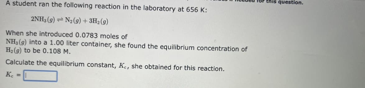 A student ran the following reaction in the laboratory at 656 K:
2NH3 (9) N2 (9) + 3H₂(g)
When she introduced 0.0783 moles of
NH3(g) into a 1.00 liter container, she found the equilibrium concentration of
H₂(g) to be 0.108 M.
Calculate the equilibrium constant, Kc, she obtained for this reaction.
Kc =
for this question.