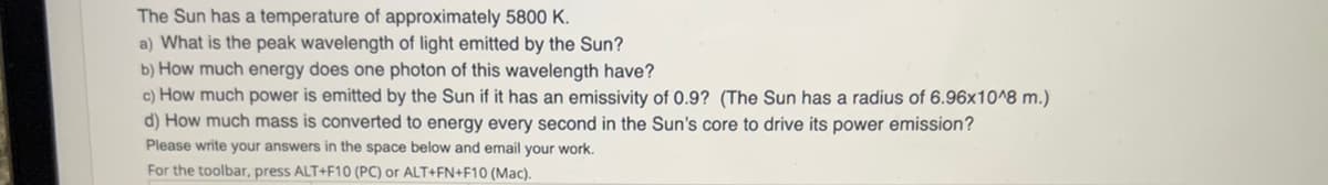 The Sun has a temperature of approximately 5800 K.
a) What is the peak wavelength of light emitted by the Sun?
b) How much energy does one photon of this wavelength have?
c) How much power is emitted by the Sun if it has an emissivity of 0.9? (The Sun has a radius of 6.96x10^8 m.)
d) How much mass is converted to energy every second in the Sun's core to drive its power emission?
Please write your answers in the space below and email your work.
For the toolbar, press ALT+F10 (PC) or ALT+FN+F10 (Mac).